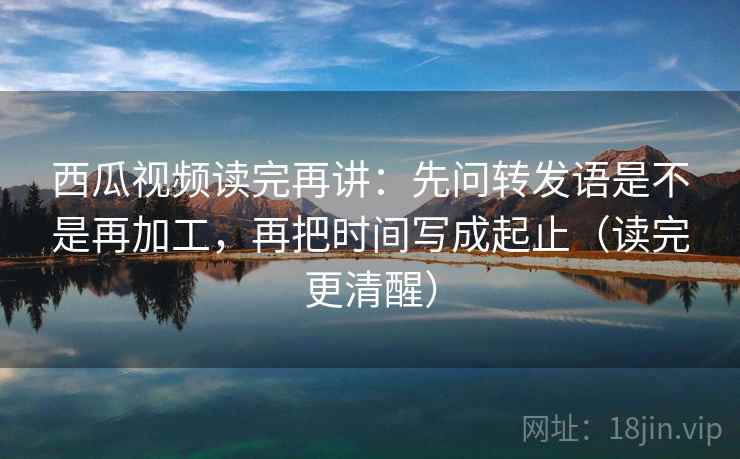 西瓜视频读完再讲：先问转发语是不是再加工，再把时间写成起止（读完更清醒）
