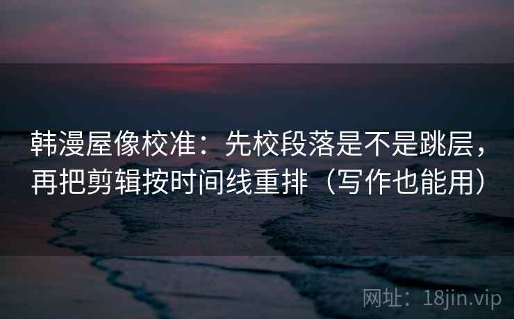 韩漫屋像校准：先校段落是不是跳层，再把剪辑按时间线重排（写作也能用）