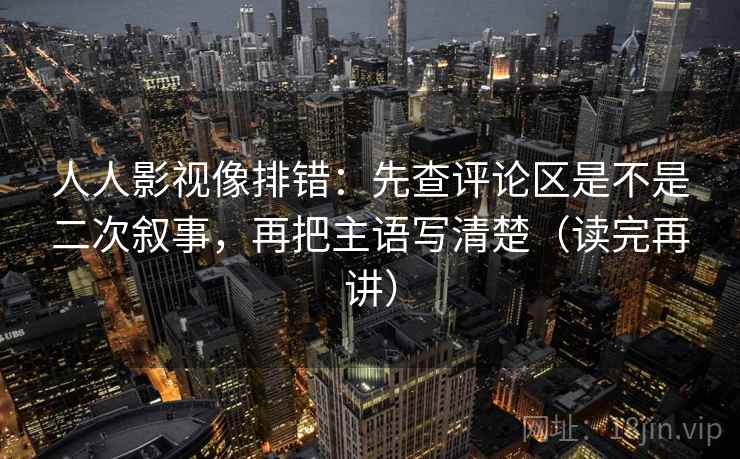 人人影视像排错：先查评论区是不是二次叙事，再把主语写清楚（读完再讲）