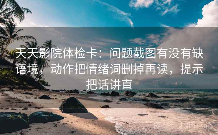 天天影院体检卡：问题截图有没有缺语境，动作把情绪词删掉再读，提示把话讲直