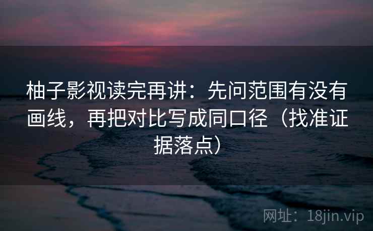 柚子影视读完再讲：先问范围有没有画线，再把对比写成同口径（找准证据落点）