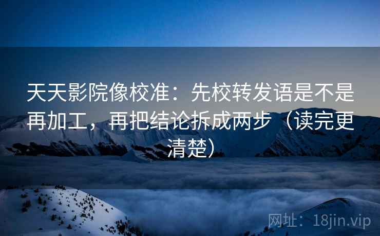 天天影院像校准：先校转发语是不是再加工，再把结论拆成两步（读完更清楚）