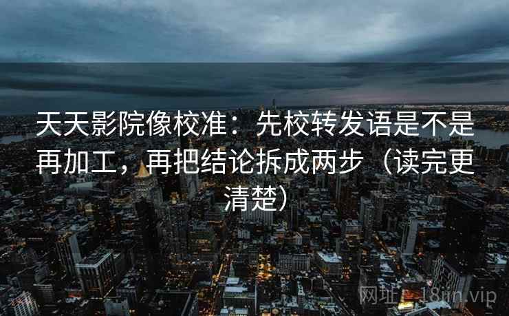天天影院像校准：先校转发语是不是再加工，再把结论拆成两步（读完更清楚）