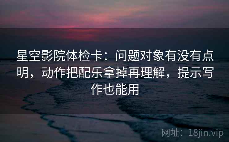 星空影院体检卡：问题对象有没有点明，动作把配乐拿掉再理解，提示写作也能用