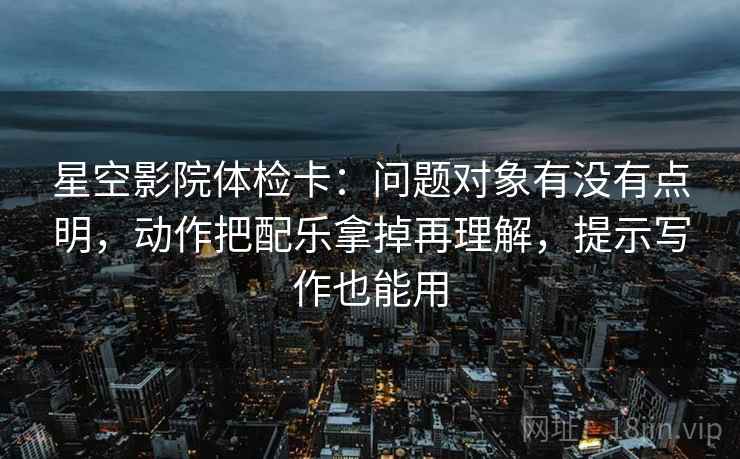 星空影院体检卡：问题对象有没有点明，动作把配乐拿掉再理解，提示写作也能用