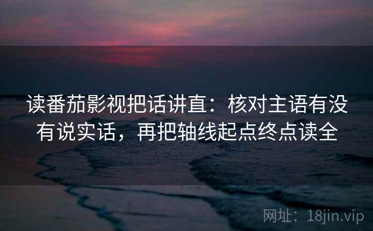 读番茄影视把话讲直：核对主语有没有说实话，再把轴线起点终点读全