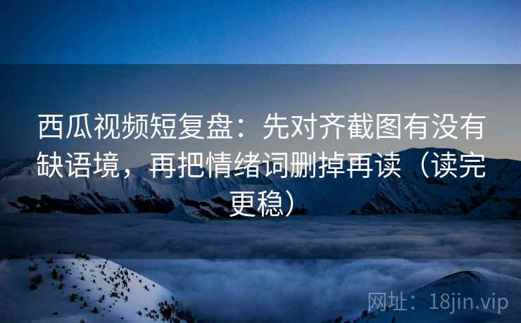 西瓜视频短复盘：先对齐截图有没有缺语境，再把情绪词删掉再读（读完更稳）