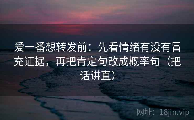 爱一番想转发前：先看情绪有没有冒充证据，再把肯定句改成概率句（把话讲直）