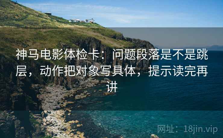 神马电影体检卡：问题段落是不是跳层，动作把对象写具体，提示读完再讲
