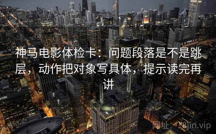 神马电影体检卡：问题段落是不是跳层，动作把对象写具体，提示读完再讲