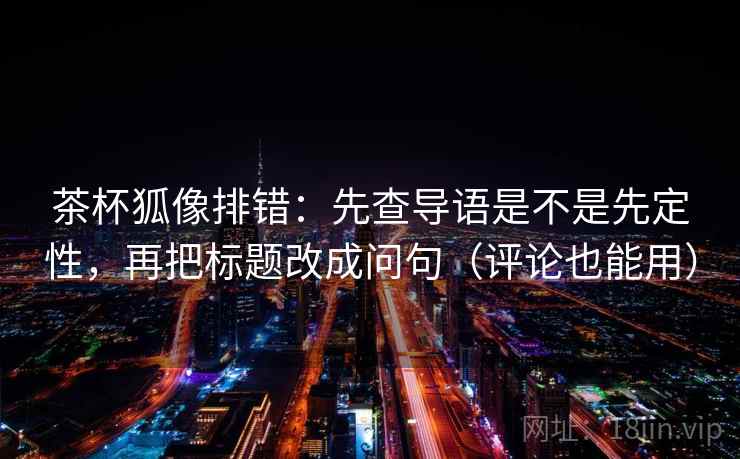 茶杯狐像排错：先查导语是不是先定性，再把标题改成问句（评论也能用）