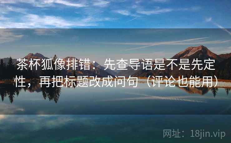 茶杯狐像排错：先查导语是不是先定性，再把标题改成问句（评论也能用）