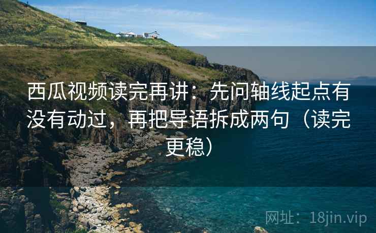 西瓜视频读完再讲：先问轴线起点有没有动过，再把导语拆成两句（读完更稳）
