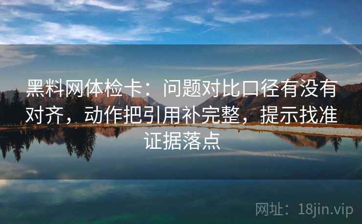 黑料网体检卡：问题对比口径有没有对齐，动作把引用补完整，提示找准证据落点